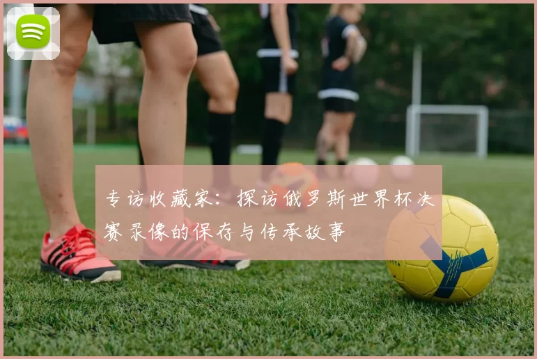 专访收藏家：探访俄罗斯世界杯决赛录像的保存与传承故事