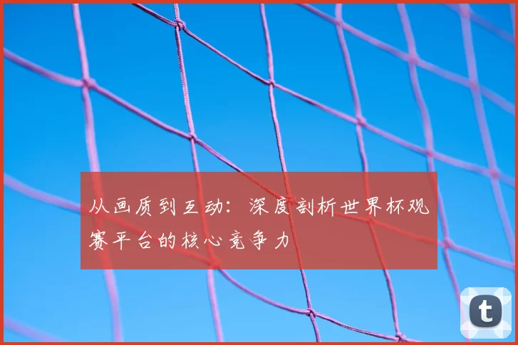 从画质到互动：深度剖析世界杯观赛平台的核心竞争力