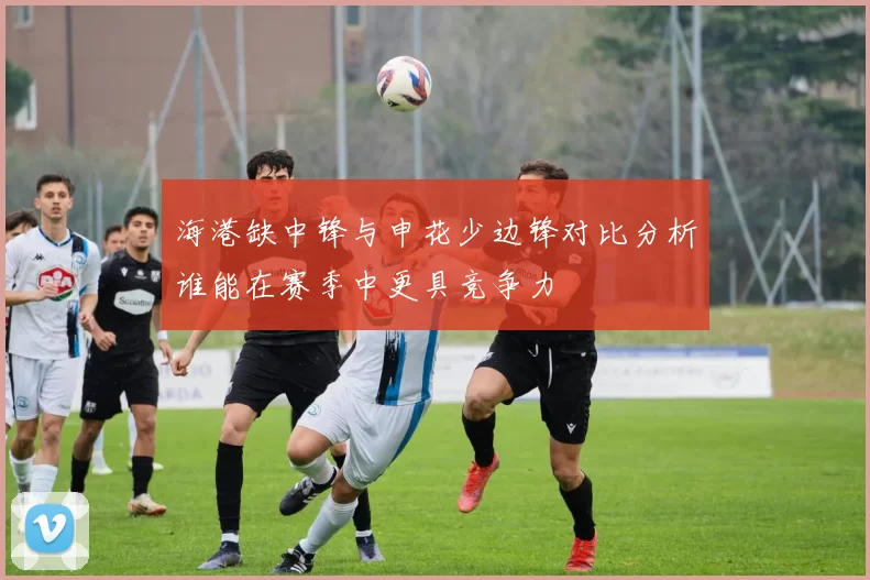 海港缺中锋与申花少边锋对比分析谁能在赛季中更具竞争力