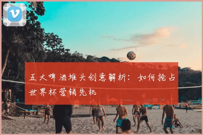 五大啤酒堆头创意解析：如何抢占世界杯营销先机