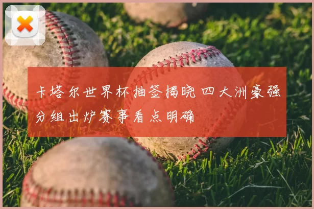 卡塔尔世界杯抽签揭晓 四大洲豪强分组出炉赛事看点明确