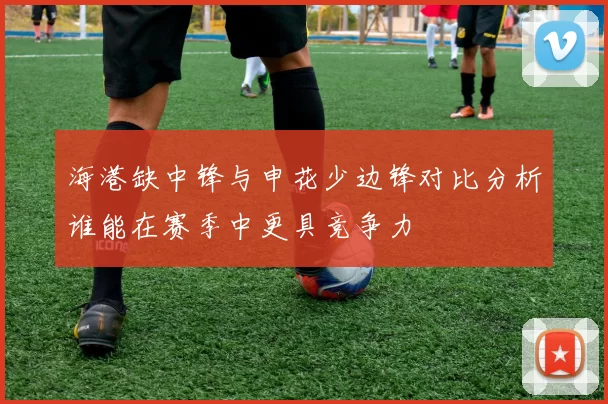 海港缺中锋与申花少边锋对比分析谁能在赛季中更具竞争力
