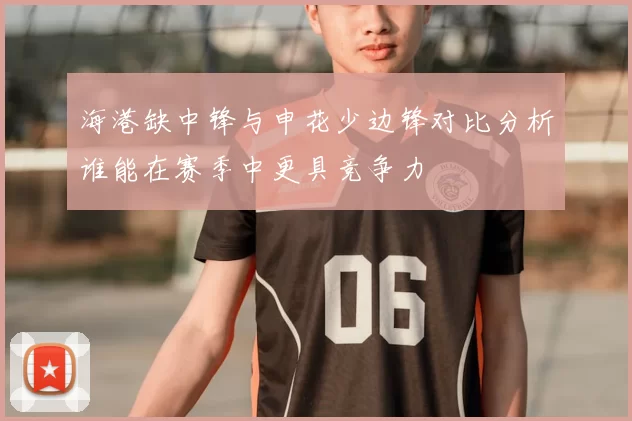 海港缺中锋与申花少边锋对比分析谁能在赛季中更具竞争力