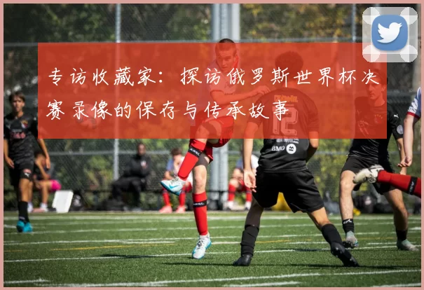 专访收藏家：探访俄罗斯世界杯决赛录像的保存与传承故事