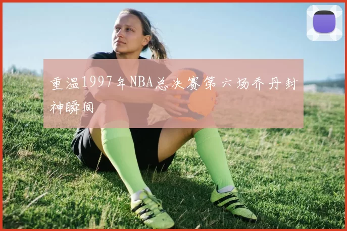 重温1997年NBA总决赛第六场乔丹封神瞬间