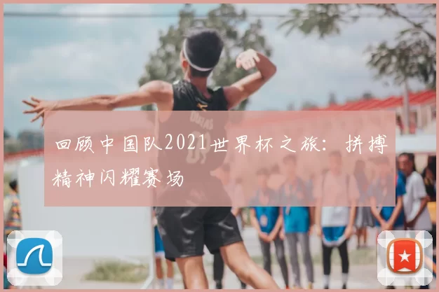回顾中国队2021世界杯之旅：拼搏精神闪耀赛场