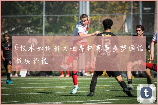 G技术如何借力世界杯赛事重塑通信板块价值