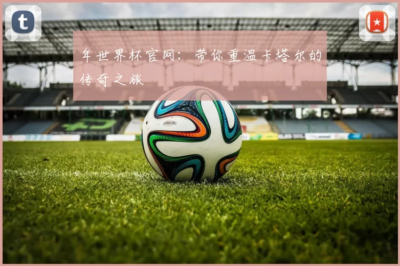 年世界杯官网:带你重温卡塔尔的传奇之旅