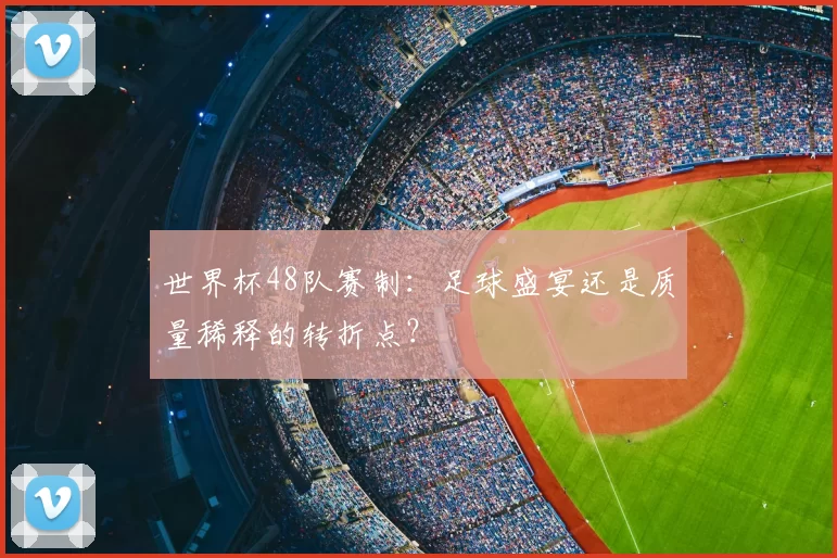 世界杯48队赛制：足球盛宴还是质量稀释的转折点？