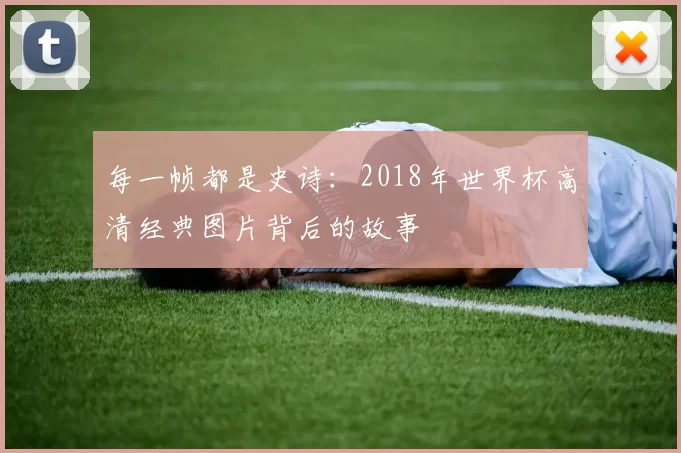 每一帧都是史诗：2018年世界杯高清经典图片背后的故事