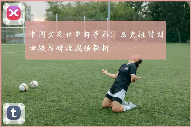 中国女足世界杯夺冠：历史性时刻回顾与辉煌战绩解析