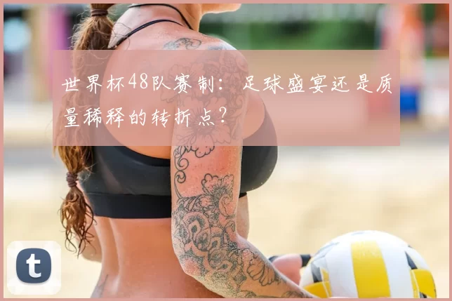 世界杯48队赛制：足球盛宴还是质量稀释的转折点？