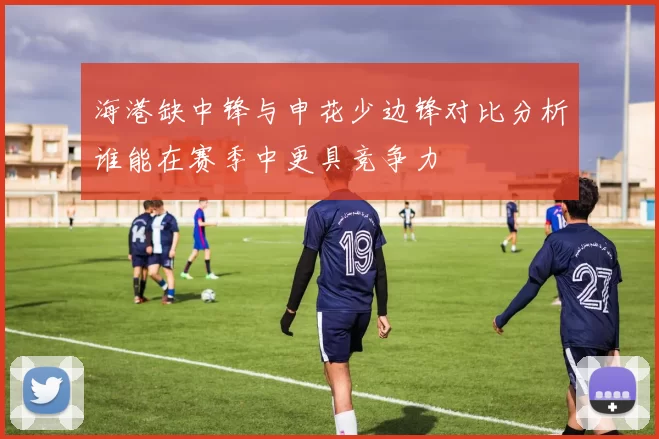 海港缺中锋与申花少边锋对比分析谁能在赛季中更具竞争力