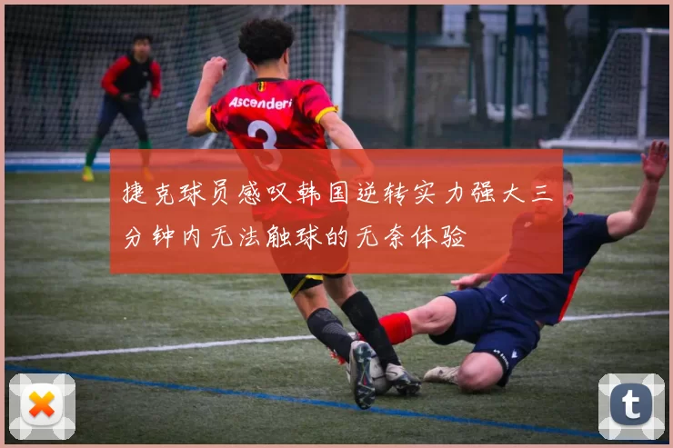 捷克球员感叹韩国逆转实力强大三分钟内无法触球的无奈体验