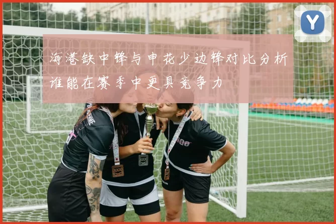 海港缺中锋与申花少边锋对比分析谁能在赛季中更具竞争力