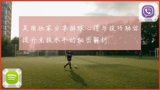 吴丽独家分享排球心得与技巧助你提升竞技水平的秘密解析