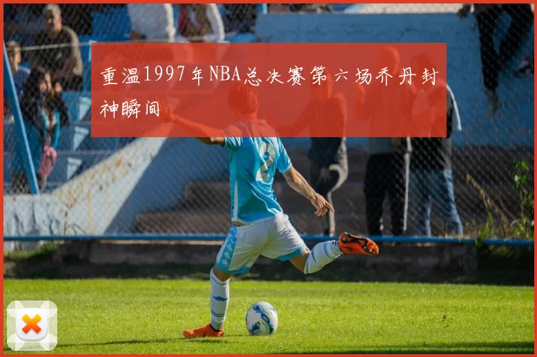 重温1997年NBA总决赛第六场乔丹封神瞬间