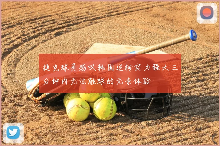 捷克球员感叹韩国逆转实力强大三分钟内无法触球的无奈体验
