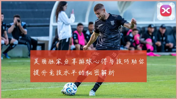 吴丽独家分享排球心得与技巧助你提升竞技水平的秘密解析