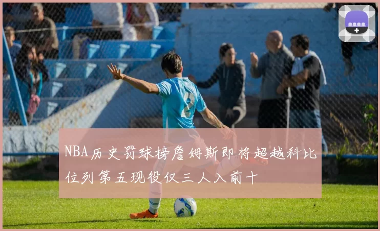 NBA历史罚球榜詹姆斯即将超越科比位列第五现役仅三人入前十