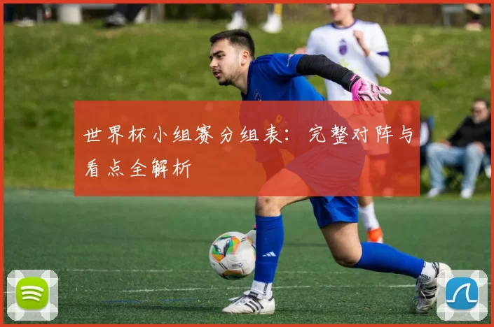 世界杯小组赛分组表:完整对阵与看点全解析