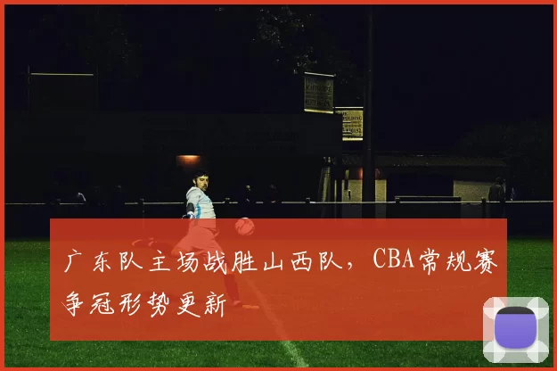 广东队主场战胜山西队，CBA常规赛争冠形势更新