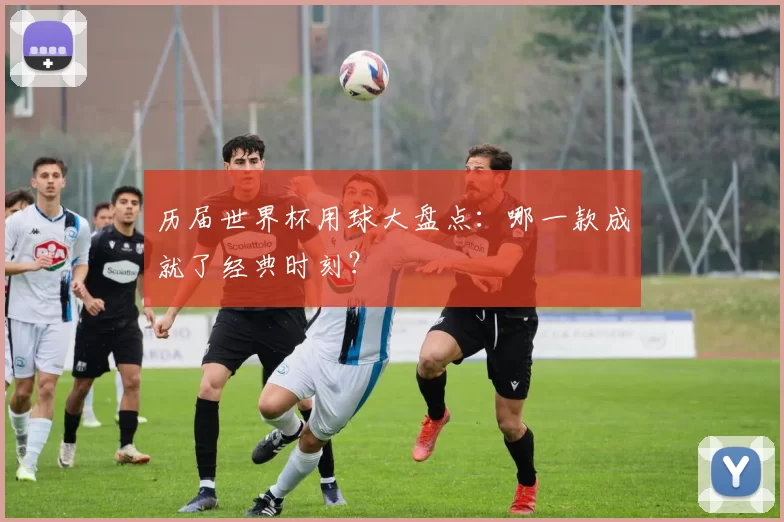 历届世界杯用球大盘点：哪一款成就了经典时刻？