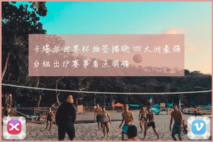 卡塔尔世界杯抽签揭晓 四大洲豪强分组出炉赛事看点明确
