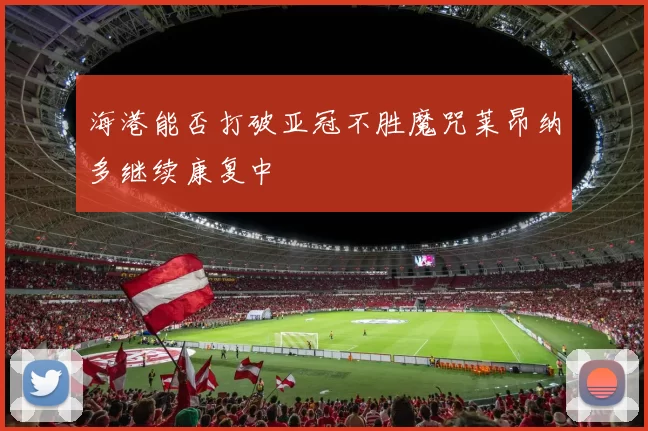 海港能否打破亚冠不胜魔咒莱昂纳多继续康复中