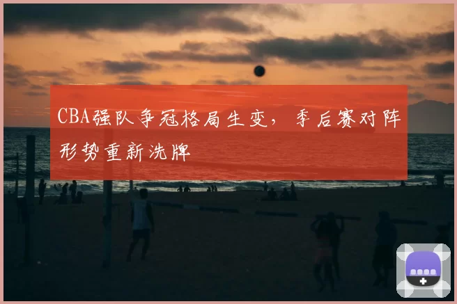 CBA强队争冠格局生变，季后赛对阵形势重新洗牌