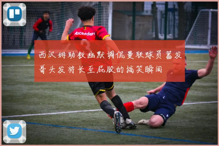 西汉姆助教幽默调侃曼联球员蓄发哥头发将长至屁股的搞笑瞬间