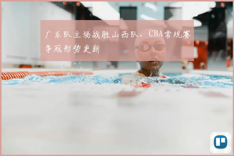 广东队主场战胜山西队，CBA常规赛争冠形势更新