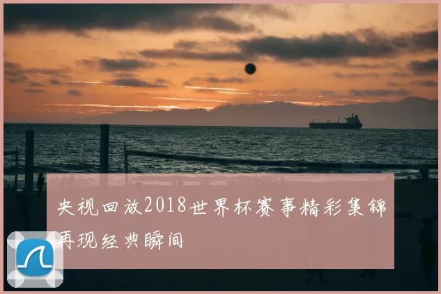 央视回放2018世界杯赛事精彩集锦再现经典瞬间