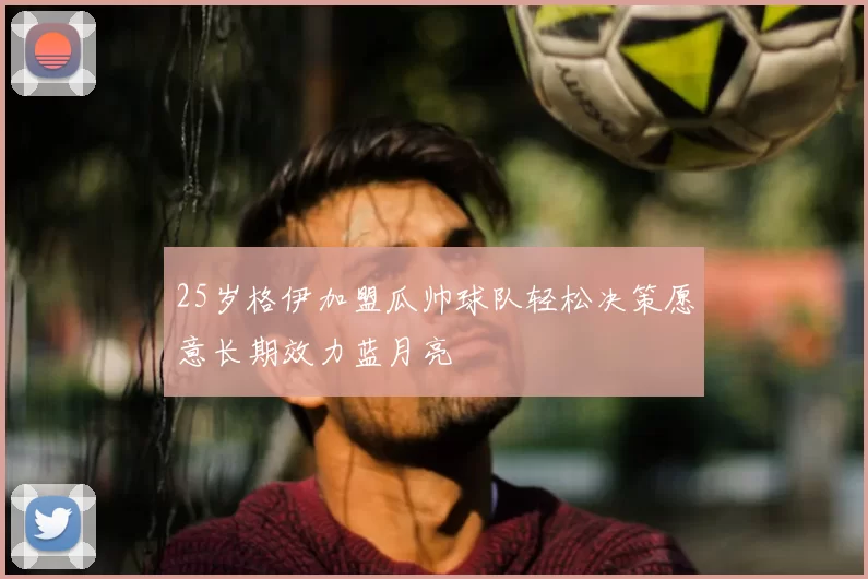 25岁格伊加盟瓜帅球队轻松决策愿意长期效力蓝月亮