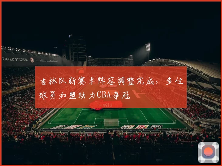 吉林队新赛季阵容调整完成，多位球员加盟助力CBA争冠