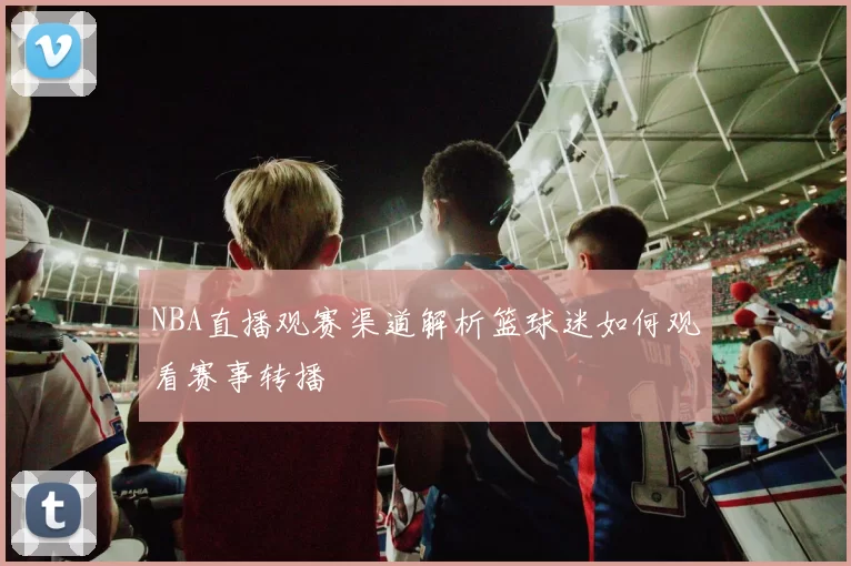 NBA直播观赛渠道解析篮球迷如何观看赛事转播