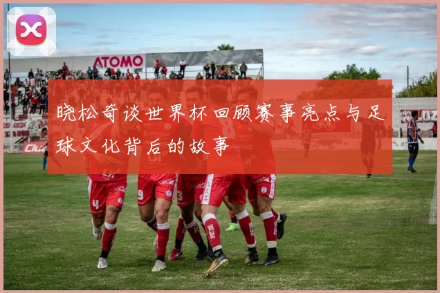 晓松奇谈世界杯回顾赛事亮点与足球文化背后的故事