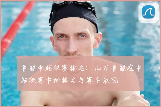 鲁能中超联赛排名：山东鲁能在中超联赛中的排名与赛季表现