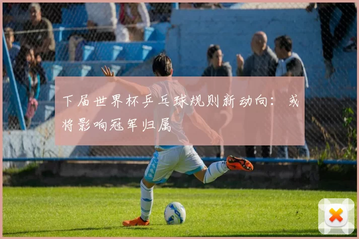 下届世界杯乒乓球规则新动向:或将影响冠军归属