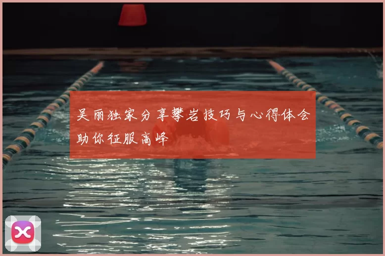 吴丽独家分享攀岩技巧与心得体会助你征服高峰