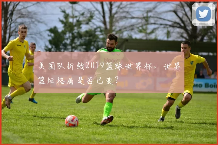 美国队折戟2019篮球世界杯，世界篮坛格局是否已变？