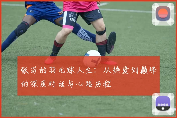 张芳的羽毛球人生：从热爱到巅峰的深度对话与心路历程