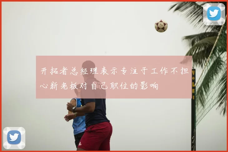 开拓者总经理表示专注于工作不担心新老板对自己职位的影响