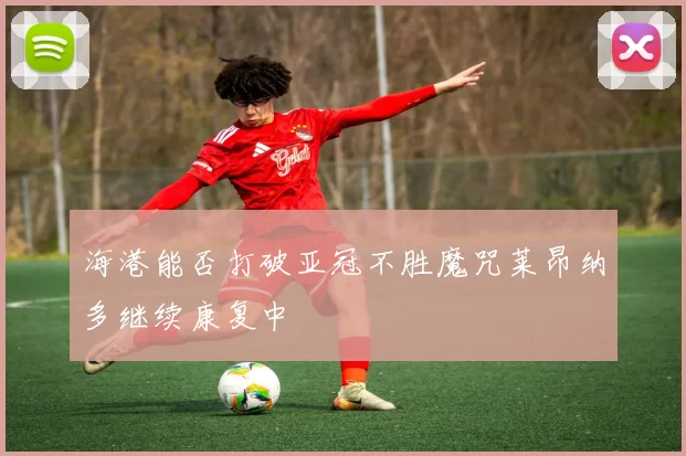 海港能否打破亚冠不胜魔咒莱昂纳多继续康复中