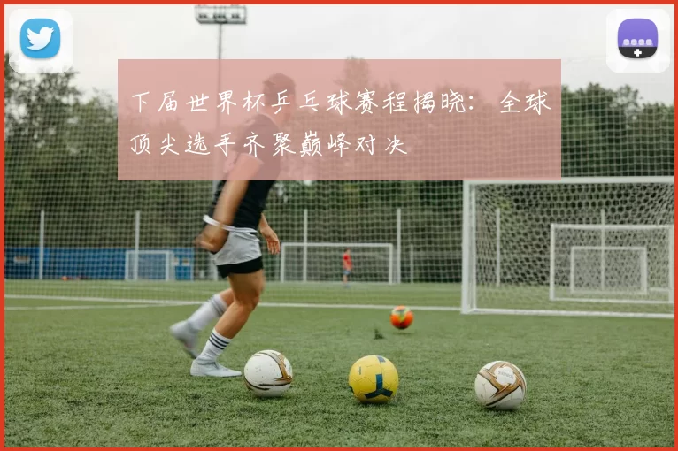 下届世界杯乒乓球赛程揭晓：全球顶尖选手齐聚巅峰对决