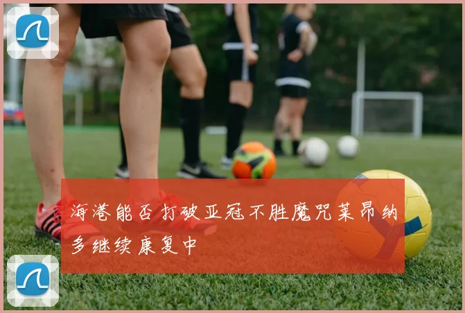 海港能否打破亚冠不胜魔咒莱昂纳多继续康复中