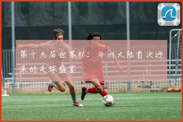 第十九届世界杯:非洲大陆首次迎来的足球盛宴