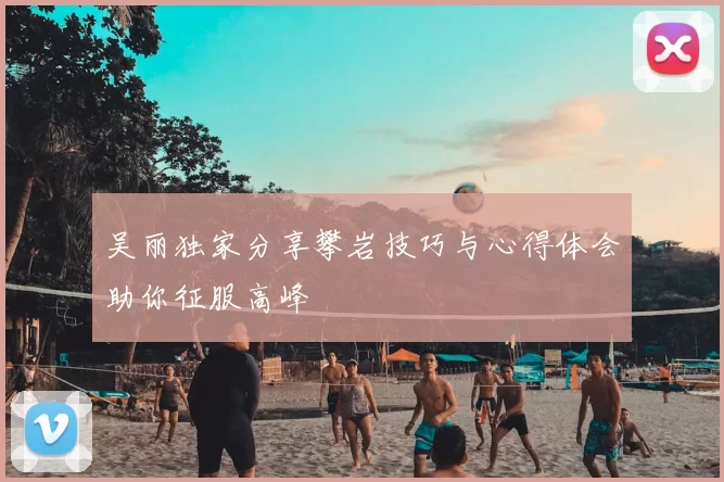 吴丽独家分享攀岩技巧与心得体会助你征服高峰