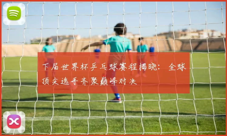 下届世界杯乒乓球赛程揭晓:全球顶尖选手齐聚巅峰对决