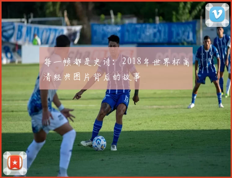 每一帧都是史诗：2018年世界杯高清经典图片背后的故事